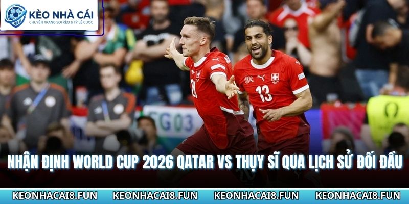 Nhận định World Cup 2026 Qatar vs Thụy Sĩ qua lịch sử đối đầu