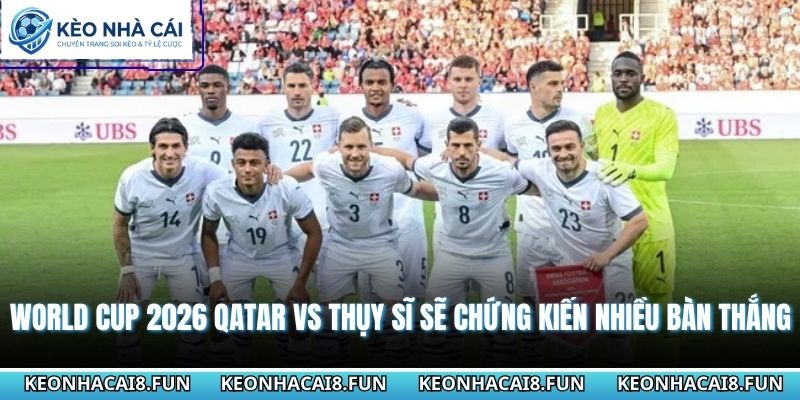Nhận định World Cup 2026 Qatar vs Thụy Sĩ sẽ chứng kiến nhiều bàn thắng